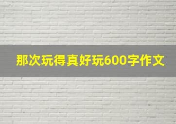 那次玩得真好玩600字作文