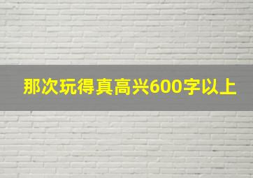 那次玩得真高兴600字以上