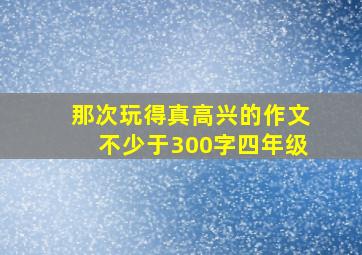 那次玩得真高兴的作文不少于300字四年级