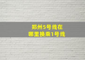 郑州5号线在哪里换乘1号线