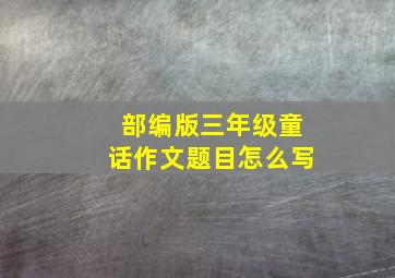 部编版三年级童话作文题目怎么写