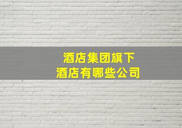 酒店集团旗下酒店有哪些公司