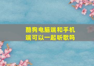 酷狗电脑端和手机端可以一起听歌吗