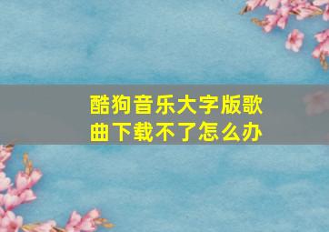 酷狗音乐大字版歌曲下载不了怎么办