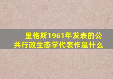 里格斯1961年发表的公共行政生态学代表作是什么