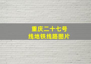 重庆二十七号线地铁线路图片