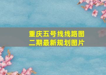 重庆五号线线路图二期最新规划图片