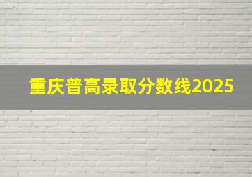 重庆普高录取分数线2025