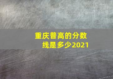 重庆普高的分数线是多少2021