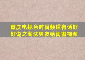 重庆电视台时尚频道有话好好说之淘汰男友给闺蜜视频