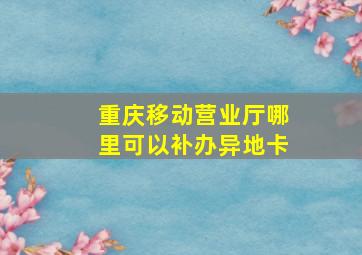 重庆移动营业厅哪里可以补办异地卡