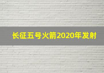 长征五号火箭2020年发射