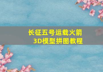 长征五号运载火箭3D模型拼图教程