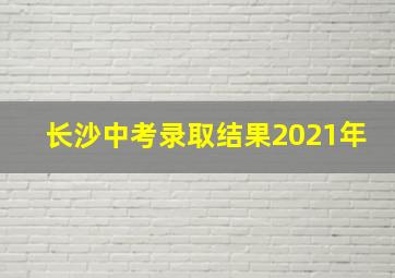 长沙中考录取结果2021年