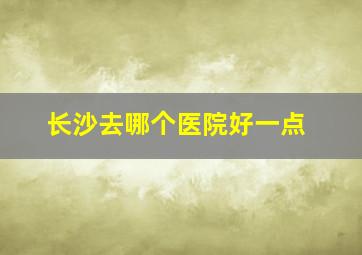 长沙去哪个医院好一点