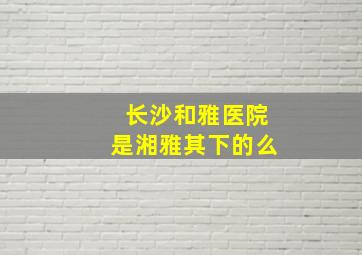 长沙和雅医院是湘雅其下的么