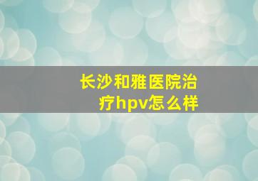 长沙和雅医院治疗hpv怎么样