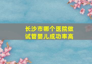 长沙市哪个医院做试管婴儿成功率高