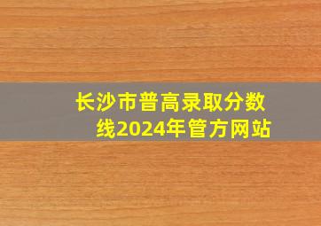 长沙市普高录取分数线2024年管方网站