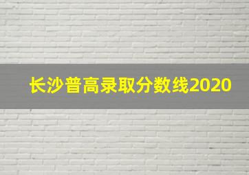 长沙普高录取分数线2020