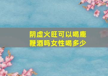 阴虚火旺可以喝鹿鞭酒吗女性喝多少