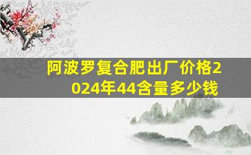 阿波罗复合肥出厂价格2024年44含量多少钱