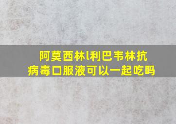 阿莫西林l利巴韦林抗病毒口服液可以一起吃吗