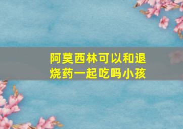 阿莫西林可以和退烧药一起吃吗小孩