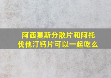 阿西莫斯分散片和阿托伐他汀钙片可以一起吃么