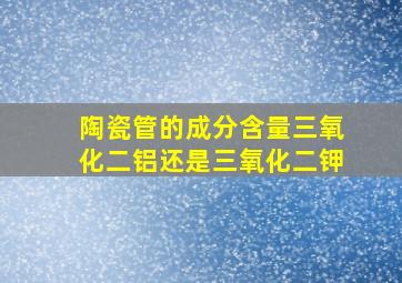 陶瓷管的成分含量三氧化二铝还是三氧化二钾