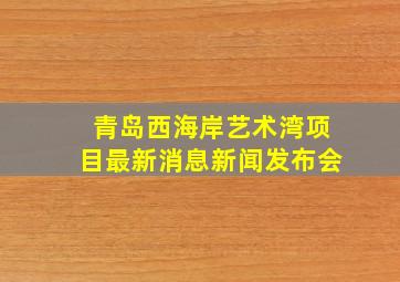 青岛西海岸艺术湾项目最新消息新闻发布会