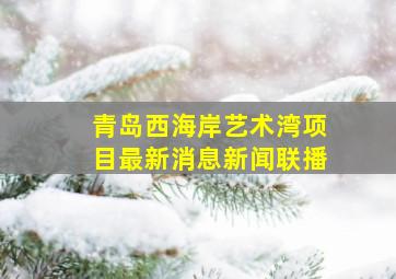 青岛西海岸艺术湾项目最新消息新闻联播