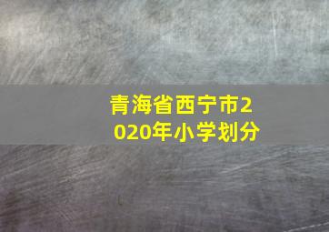 青海省西宁市2020年小学划分