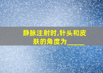 静脉注射时,针头和皮肤的角度为_____