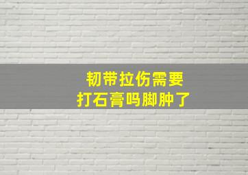 韧带拉伤需要打石膏吗脚肿了