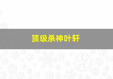 顶级杀神叶轩