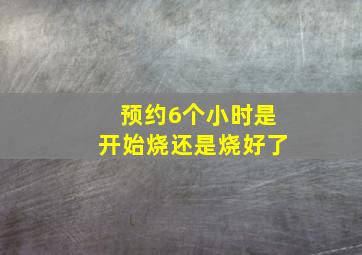 预约6个小时是开始烧还是烧好了