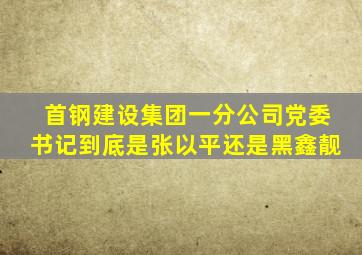 首钢建设集团一分公司党委书记到底是张以平还是黑鑫靓