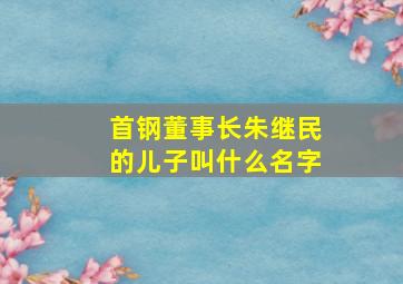 首钢董事长朱继民的儿子叫什么名字