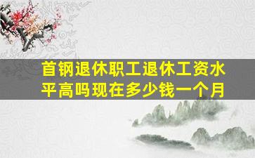 首钢退休职工退休工资水平高吗现在多少钱一个月