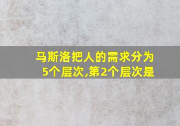 马斯洛把人的需求分为5个层次,第2个层次是