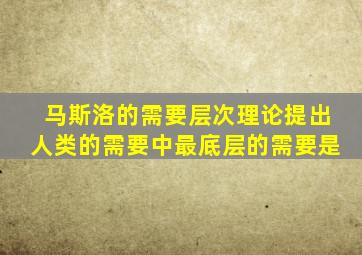 马斯洛的需要层次理论提出人类的需要中最底层的需要是