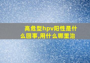 高危型hpv阳性是什么回事,用什么哪里治