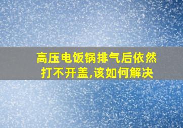 高压电饭锅排气后依然打不开盖,该如何解决