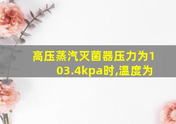 高压蒸汽灭菌器压力为103.4kpa时,温度为