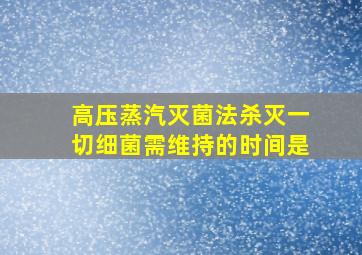 高压蒸汽灭菌法杀灭一切细菌需维持的时间是