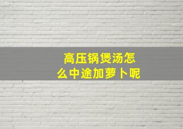 高压锅煲汤怎么中途加萝卜呢