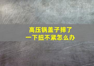 高压锅盖子摔了一下扭不紧怎么办