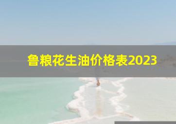 鲁粮花生油价格表2023