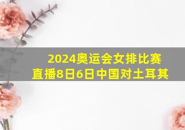 2024奥运会女排比赛直播8日6日中国对土耳其